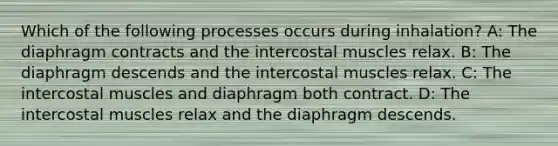 Which of the following processes occurs during inhalation? A: The diaphragm contracts and the intercostal muscles relax. B: The diaphragm descends and the intercostal muscles relax. C: The intercostal muscles and diaphragm both contract. D: The intercostal muscles relax and the diaphragm descends.