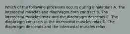 Which of the following processes occurs during inhalation? A. The intercostal muscles and diaphragm both contract B. The intercostal muscles relax and the diaphragm descends C. The diaphragm contracts in the intercostal muscles relax D. The diaphragm descends and the intercostal muscles relax