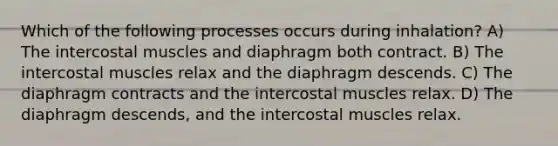 Which of the following processes occurs during inhalation? A) The intercostal muscles and diaphragm both contract. B) The intercostal muscles relax and the diaphragm descends. C) The diaphragm contracts and the intercostal muscles relax. D) The diaphragm descends, and the intercostal muscles relax.