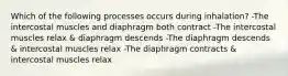 Which of the following processes occurs during inhalation? -The intercostal muscles and diaphragm both contract -The intercostal muscles relax & diaphragm descends -The diaphragm descends & intercostal muscles relax -The diaphragm contracts & intercostal muscles relax