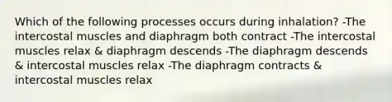 Which of the following processes occurs during inhalation? -The intercostal muscles and diaphragm both contract -The intercostal muscles relax & diaphragm descends -The diaphragm descends & intercostal muscles relax -The diaphragm contracts & intercostal muscles relax