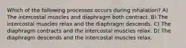 Which of the following processes occurs during inhalation? A) The intercostal muscles and diaphragm both contract. B) The intercostal muscles relax and the diaphragm descends. C) The diaphragm contracts and the intercostal muscles relax. D) The diaphragm descends and the intercostal muscles relax.