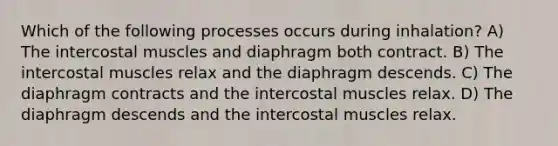 Which of the following processes occurs during inhalation? A) The intercostal muscles and diaphragm both contract. B) The intercostal muscles relax and the diaphragm descends. C) The diaphragm contracts and the intercostal muscles relax. D) The diaphragm descends and the intercostal muscles relax.