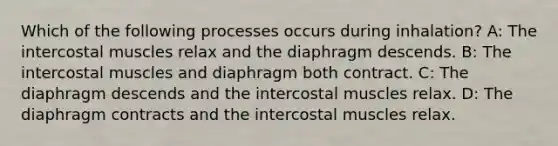 Which of the following processes occurs during inhalation? A: The intercostal muscles relax and the diaphragm descends. B: The intercostal muscles and diaphragm both contract. C: The diaphragm descends and the intercostal muscles relax. D: The diaphragm contracts and the intercostal muscles relax.