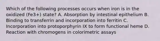 Which of the following processes occurs when iron is in the oxidized (Fe3+) state? A. Absorption by intestinal epithelium B. Binding to transferrin and incorporation into ferritin C. Incorporation into protoporphyrin IX to form functional heme D. Reaction with chromogens in colorimetric assays