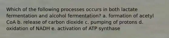 Which of the following processes occurs in both lactate fermentation and alcohol fermentation? a. formation of acetyl CoA b. release of carbon dioxide c. pumping of protons d. oxidation of NADH e. activation of ATP synthase