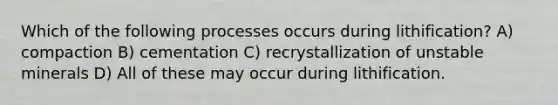 Which of the following processes occurs during lithification? A) compaction B) cementation C) recrystallization of unstable minerals D) All of these may occur during lithification.