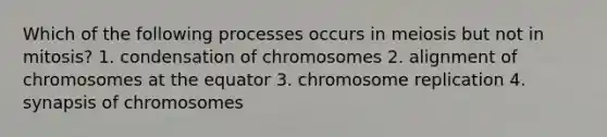 Which of the following processes occurs in meiosis but not in mitosis? 1. condensation of chromosomes 2. alignment of chromosomes at the equator 3. chromosome replication 4. synapsis of chromosomes