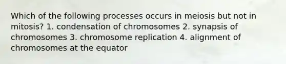 Which of the following processes occurs in meiosis but not in mitosis? 1. condensation of chromosomes 2. synapsis of chromosomes 3. chromosome replication 4. alignment of chromosomes at the equator