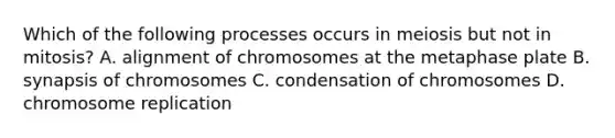 Which of the following processes occurs in meiosis but not in mitosis? A. alignment of chromosomes at the metaphase plate B. synapsis of chromosomes C. condensation of chromosomes D. chromosome replication