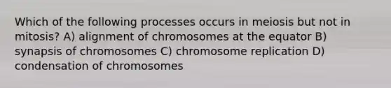 Which of the following processes occurs in meiosis but not in mitosis? A) alignment of chromosomes at the equator B) synapsis of chromosomes C) chromosome replication D) condensation of chromosomes