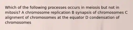 Which of the following processes occurs in meiosis but not in mitosis? A chromosome replication B synapsis of chromosomes C alignment of chromosomes at the equator D condensation of chromosomes