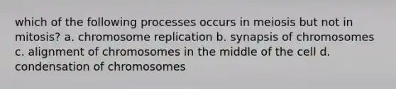 which of the following processes occurs in meiosis but not in mitosis? a. chromosome replication b. synapsis of chromosomes c. alignment of chromosomes in the middle of the cell d. condensation of chromosomes