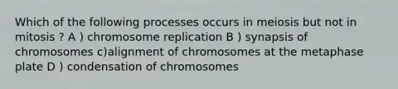 Which of the following processes occurs in meiosis but not in mitosis ? A ) chromosome replication B ) synapsis of chromosomes c)alignment of chromosomes at the metaphase plate D ) condensation of chromosomes