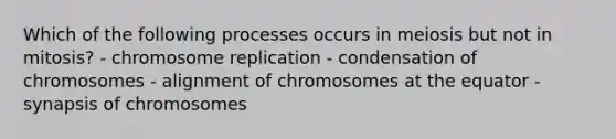 Which of the following processes occurs in meiosis but not in mitosis? - chromosome replication - condensation of chromosomes - alignment of chromosomes at the equator - synapsis of chromosomes