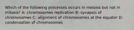 Which of the following processes occurs in meiosis but not in mitosis? A: chromosomes replication B: synapsis of chromosomes C: alignment of chromosomes at the equator D: condensation of chromosomes