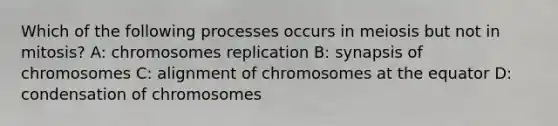 Which of the following processes occurs in meiosis but not in mitosis? A: chromosomes replication B: synapsis of chromosomes C: alignment of chromosomes at the equator D: condensation of chromosomes