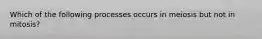 Which of the following processes occurs in meiosis but not in mitosis?