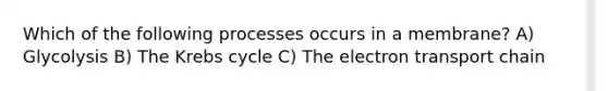 Which of the following processes occurs in a membrane? A) Glycolysis B) The Krebs cycle C) The electron transport chain