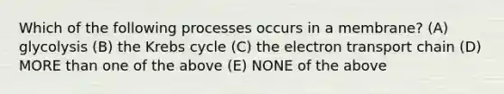 Which of the following processes occurs in a membrane? (A) glycolysis (B) the Krebs cycle (C) the electron transport chain (D) MORE than one of the above (E) NONE of the above