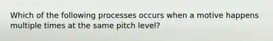 Which of the following processes occurs when a motive happens multiple times at the same pitch level?