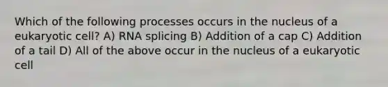 Which of the following processes occurs in the nucleus of a eukaryotic cell? A) RNA splicing B) Addition of a cap C) Addition of a tail D) All of the above occur in the nucleus of a eukaryotic cell