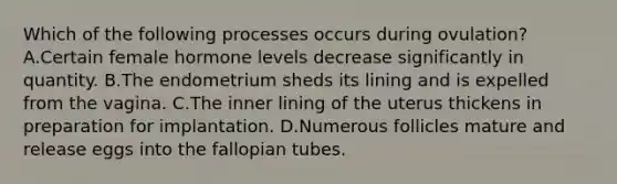 Which of the following processes occurs during ovulation? A.Certain female hormone levels decrease significantly in quantity. B.The endometrium sheds its lining and is expelled from the vagina. C.The inner lining of the uterus thickens in preparation for implantation. D.Numerous follicles mature and release eggs into the fallopian tubes.