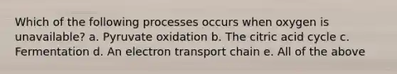 Which of the following processes occurs when oxygen is unavailable? a. Pyruvate oxidation b. The citric acid cycle c. Fermentation d. An electron transport chain e. All of the above