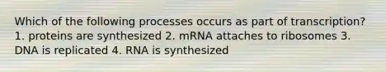 Which of the following processes occurs as part of transcription? 1. proteins are synthesized 2. mRNA attaches to ribosomes 3. DNA is replicated 4. RNA is synthesized