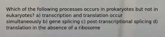 Which of the following processes occurs in prokaryotes but not in eukaryotes? a) transcription and translation occur simultaneously b) gene splicing c) post-transcriptional splicing d) translation in the absence of a ribosome