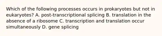 Which of the following processes occurs in prokaryotes but not in eukaryotes? A. post-transcriptional splicing B. translation in the absence of a ribosome C. <a href='https://www.questionai.com/knowledge/kWsjwWywkN-transcription-and-translation' class='anchor-knowledge'>transcription and translation</a> occur simultaneously D. gene splicing