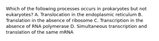 Which of the following processes occurs in prokaryotes but not eukaryotes? A. Translocation in the endoplasmic reticulum B. Translation in the absence of ribosome C. Transcription in the absence of RNA polymerase D. Simultaneous <a href='https://www.questionai.com/knowledge/kWsjwWywkN-transcription-and-translation' class='anchor-knowledge'>transcription and translation</a> of the same mRNA