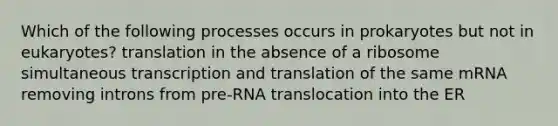 Which of the following processes occurs in prokaryotes but not in eukaryotes? translation in the absence of a ribosome simultaneous <a href='https://www.questionai.com/knowledge/kWsjwWywkN-transcription-and-translation' class='anchor-knowledge'>transcription and translation</a> of the same mRNA removing introns from pre-RNA translocation into the ER