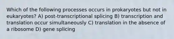 Which of the following processes occurs in prokaryotes but not in eukaryotes? A) post-transcriptional splicing B) <a href='https://www.questionai.com/knowledge/kWsjwWywkN-transcription-and-translation' class='anchor-knowledge'>transcription and translation</a> occur simultaneously C) translation in the absence of a ribosome D) gene splicing