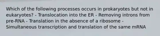 Which of the following processes occurs in prokaryotes but not in eukaryotes? - Translocation into the ER - Removing introns from pre-RNA - Translation in the absence of a ribosome - Simultaneous transcription and translation of the same mRNA