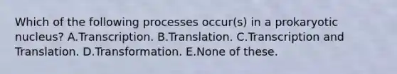 Which of the following processes occur(s) in a prokaryotic nucleus? A.Transcription. B.Translation. C.Transcription and Translation. D.Transformation. E.None of these.