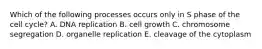 Which of the following processes occurs only in S phase of the cell cycle? A. DNA replication B. cell growth C. chromosome segregation D. organelle replication E. cleavage of the cytoplasm