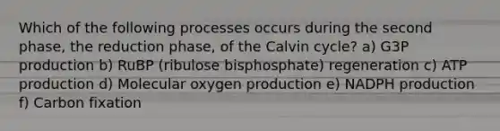 Which of the following processes occurs during the second phase, the reduction phase, of the Calvin cycle? a) G3P production b) RuBP (ribulose bisphosphate) regeneration c) ATP production d) Molecular oxygen production e) NADPH production f) Carbon fixation