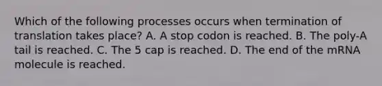 Which of the following processes occurs when termination of translation takes place? A. A stop codon is reached. B. The poly-A tail is reached. C. The 5 cap is reached. D. The end of the mRNA molecule is reached.