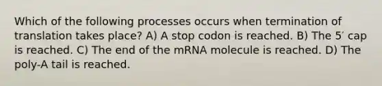 Which of the following processes occurs when termination of translation takes place? A) A stop codon is reached. B) The 5′ cap is reached. C) The end of the mRNA molecule is reached. D) The poly-A tail is reached.