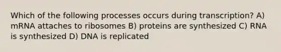 Which of the following processes occurs during transcription? A) mRNA attaches to ribosomes B) proteins are synthesized C) RNA is synthesized D) DNA is replicated