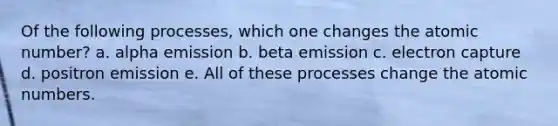 Of the following processes, which one changes the atomic number? a. alpha emission b. beta emission c. electron capture d. positron emission e. All of these processes change the atomic numbers.