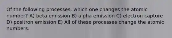 Of the following processes, which one changes the atomic number? A) beta emission B) alpha emission C) electron capture D) positron emission E) All of these processes change the atomic numbers.