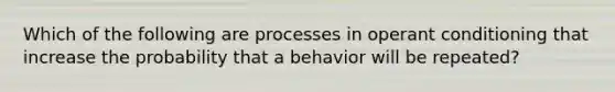 Which of the following are processes in operant conditioning that increase the probability that a behavior will be repeated?