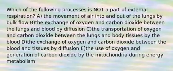 Which of the following processes is NOT a part of external respiration? A) the movement of air into and out of the lungs by bulk flow B)the exchange of oxygen and carbon dioxide between the lungs and blood by diffusion C)the transportation of oxygen and carbon dioxide between the lungs and body tissues by the blood D)the exchange of oxygen and carbon dioxide between the blood and tissues by diffusion E)the use of oxygen and generation of carbon dioxide by the mitochondria during energy metabolism