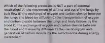 Which of the following processes is NOT a part of external respiration? A) the movement of air into and out of the lungs by bulk flow B) the exchange of oxygen and carbon dioxide between the lungs and blood by diffusion C) the transportation of oxygen and carbon dioxide between the lungs and body tissues by the blood D) the exchange of oxygen and carbon dioxide between the blood and tissues by diffusion E) the use of oxygen and generation of carbon dioxide by the mitochondria during energy metabolism