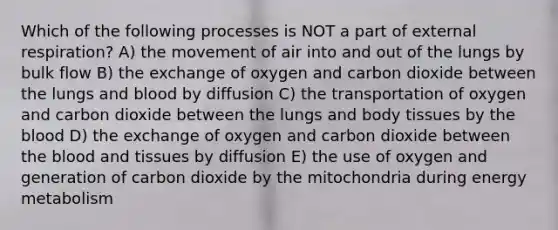 Which of the following processes is NOT a part of external respiration? A) the movement of air into and out of the lungs by bulk flow B) the exchange of oxygen and carbon dioxide between the lungs and blood by diffusion C) the transportation of oxygen and carbon dioxide between the lungs and body tissues by the blood D) the exchange of oxygen and carbon dioxide between the blood and tissues by diffusion E) the use of oxygen and generation of carbon dioxide by the mitochondria during energy metabolism