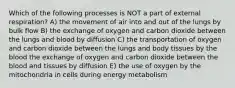 Which of the following processes is NOT a part of external respiration? A) the movement of air into and out of the lungs by bulk flow B) the exchange of oxygen and carbon dioxide between the lungs and blood by diffusion C) the transportation of oxygen and carbon dioxide between the lungs and body tissues by the blood the exchange of oxygen and carbon dioxide between the blood and tissues by diffusion E) the use of oxygen by the mitochondria in cells during energy metabolism