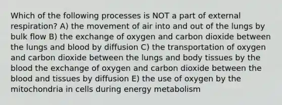 Which of the following processes is NOT a part of external respiration? A) the movement of air into and out of the lungs by bulk flow B) the exchange of oxygen and carbon dioxide between the lungs and blood by diffusion C) the transportation of oxygen and carbon dioxide between the lungs and body tissues by <a href='https://www.questionai.com/knowledge/k7oXMfj7lk-the-blood' class='anchor-knowledge'>the blood</a> the exchange of oxygen and carbon dioxide between the blood and tissues by diffusion E) the use of oxygen by the mitochondria in cells during energy metabolism