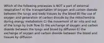 Which of the following processes is NOT a part of external respiration? A) the transportation of oxygen and carbon dioxide between the lungs and body tissues by the blood B) the use of oxygen and generation of carbon dioxide by the mitochondria during energy metabolism C) the movement of air into and out of the lungs by bulk flow D) the exchange of oxygen and carbon dioxide between the lungs and blood by diffusion E) the exchange of oxygen and carbon dioxide between the blood and tissues by diffusion